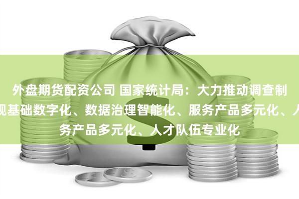 外盘期货配资公司 国家统计局：大力推动调查制度科学化、微观基础数字化、数据治理智能化、服务产品多元化、人才队伍专业化