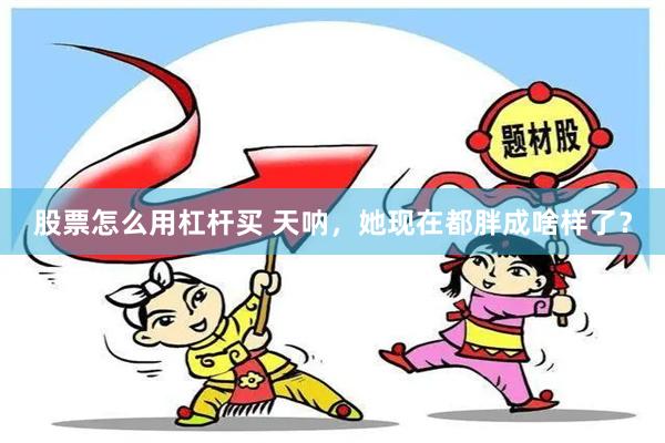 股票怎么用杠杆买 天呐，她现在都胖成啥样了？