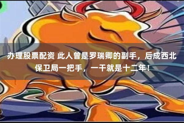 办理股票配资 此人曾是罗瑞卿的副手，后成西北保卫局一把手，一干就是十二年！