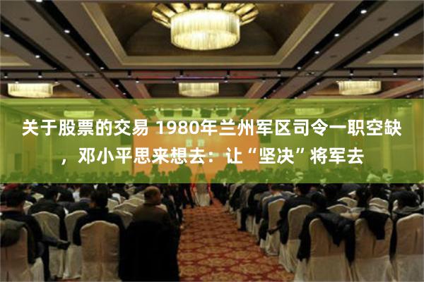 关于股票的交易 1980年兰州军区司令一职空缺，邓小平思来想去：让“坚决”将军去