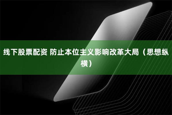 线下股票配资 防止本位主义影响改革大局（思想纵横）