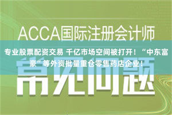 专业股票配资交易 千亿市场空间被打开！“中东富豪”等外资批量重仓零售药店企业！