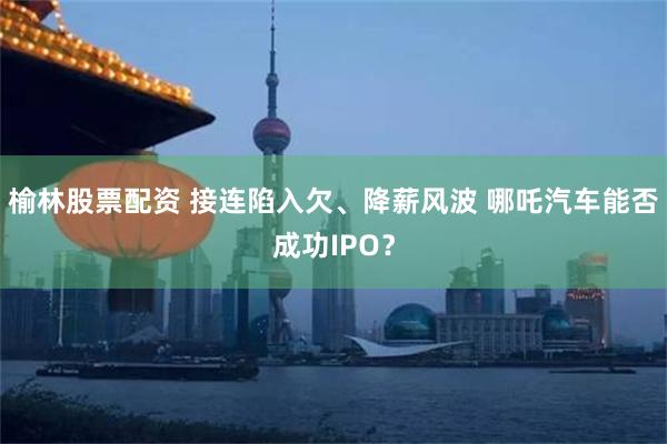 榆林股票配资 接连陷入欠、降薪风波 哪吒汽车能否成功IPO？