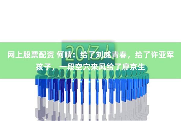 网上股票配资 何晴：给了刘威青春，给了许亚军孩子，一段空穴来风给了廖京生