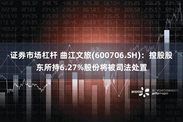 证券市场杠杆 曲江文旅(600706.SH)：控股股东所持6.27%股份将被司法处置