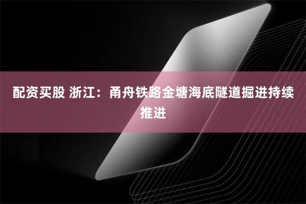 配资买股 浙江：甬舟铁路金塘海底隧道掘进持续推进