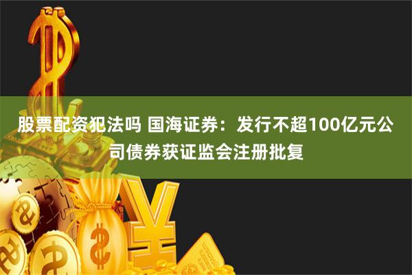 股票配资犯法吗 国海证券：发行不超100亿元公司债券获证监会注册批复