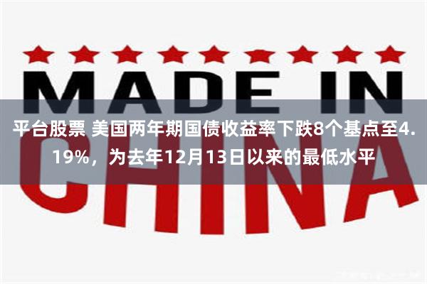 平台股票 美国两年期国债收益率下跌8个基点至4.19%，为去年12月13日以来的最低水平