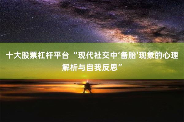 十大股票杠杆平台 “现代社交中‘备胎’现象的心理解析与自我反思”